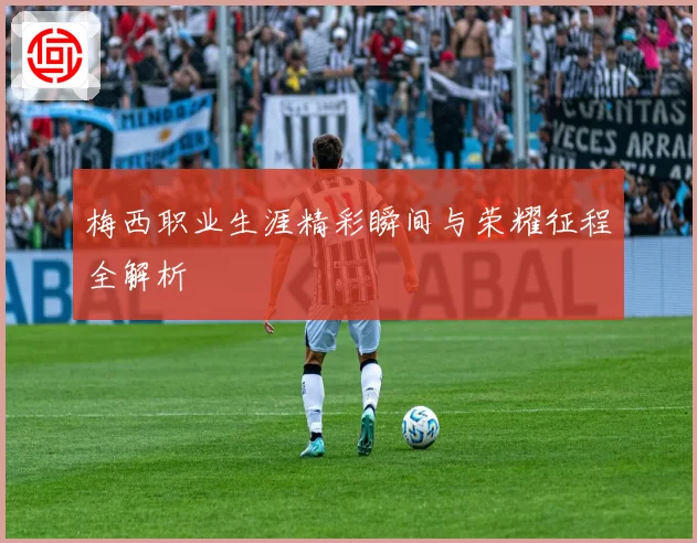 梅西职业生涯精彩瞬间与荣耀征程全解析