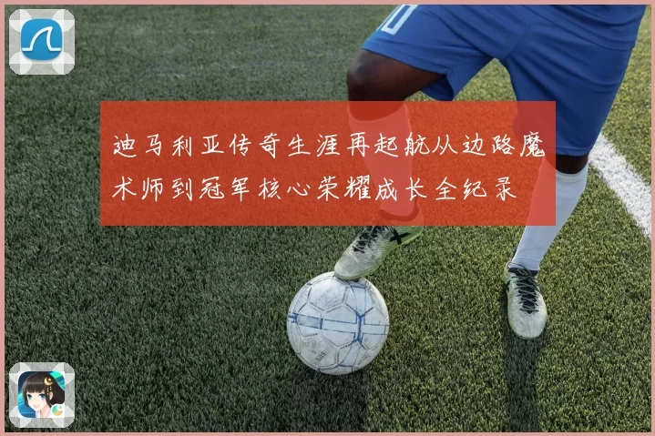 迪马利亚传奇生涯再起航从边路魔术师到冠军核心荣耀成长全纪录