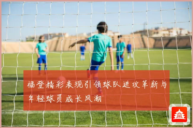 福登精彩表现引领球队进攻革新与年轻球员成长风潮