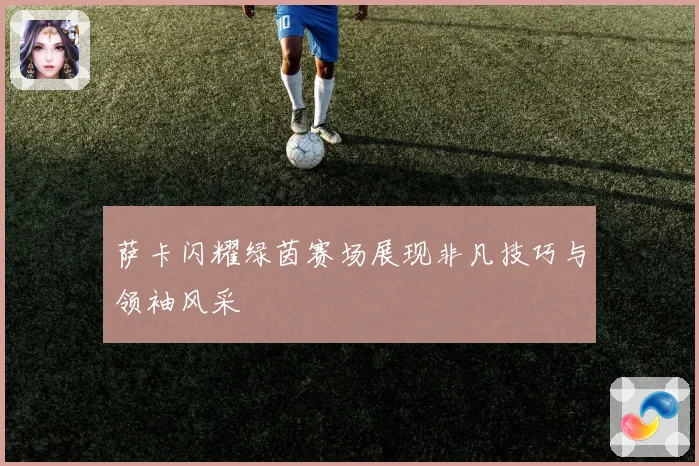 萨卡闪耀绿茵赛场展现非凡技巧与领袖风采