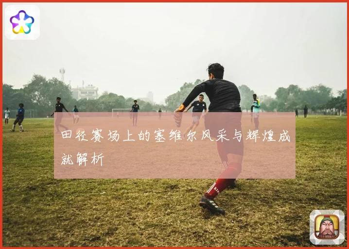 田径赛场上的塞维尔风采与辉煌成就解析