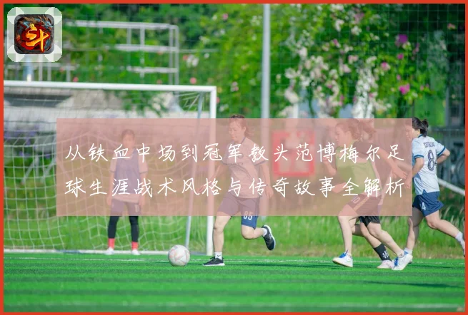 从铁血中场到冠军教头范博梅尔足球生涯战术风格与传奇故事全解析