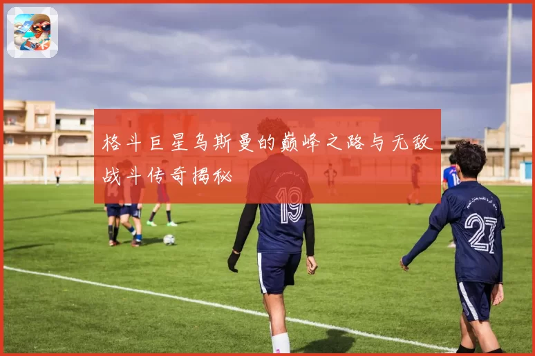 格斗巨星乌斯曼的巅峰之路与无敌战斗传奇揭秘