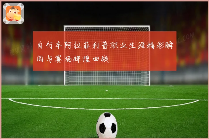 自行车阿拉菲利普职业生涯精彩瞬间与赛场辉煌回顾