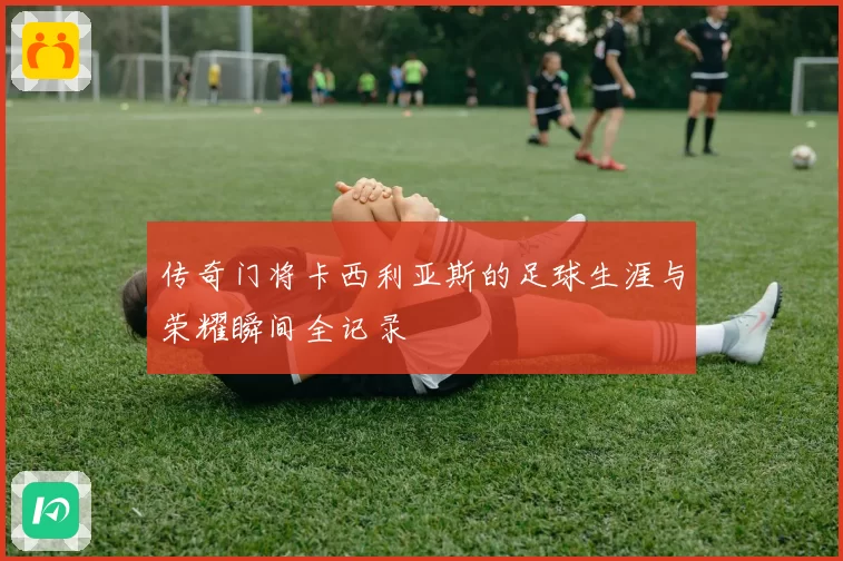 传奇门将卡西利亚斯的足球生涯与荣耀瞬间全记录