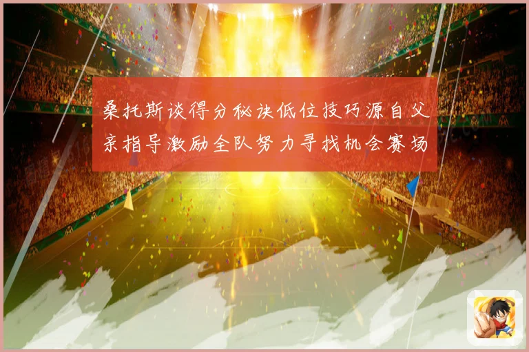 桑托斯谈得分秘诀低位技巧源自父亲指导激励全队努力寻找机会赛场复盘