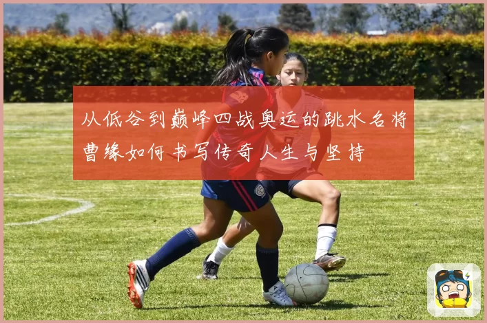 从低谷到巅峰四战奥运的跳水名将曹缘如何书写传奇人生与坚持