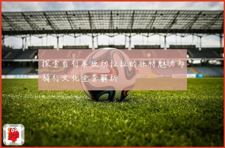 探索自行车坎切拉拉的独特魅力与骑行文化全景解析