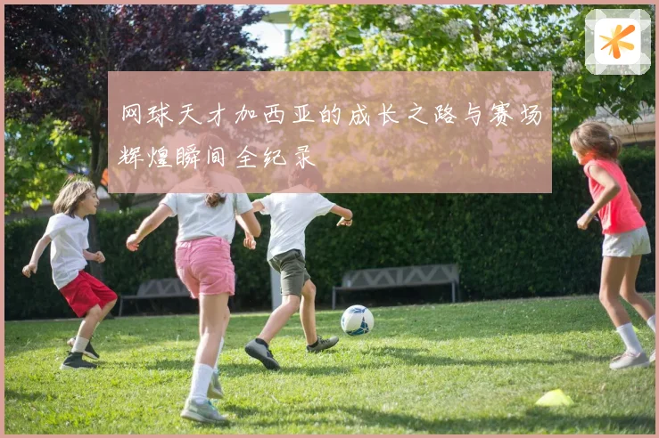 网球天才加西亚的成长之路与赛场辉煌瞬间全纪录