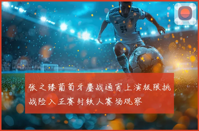 张之臻葡萄牙鏖战通宵上演极限挑战险入正赛封铁人赛场观察