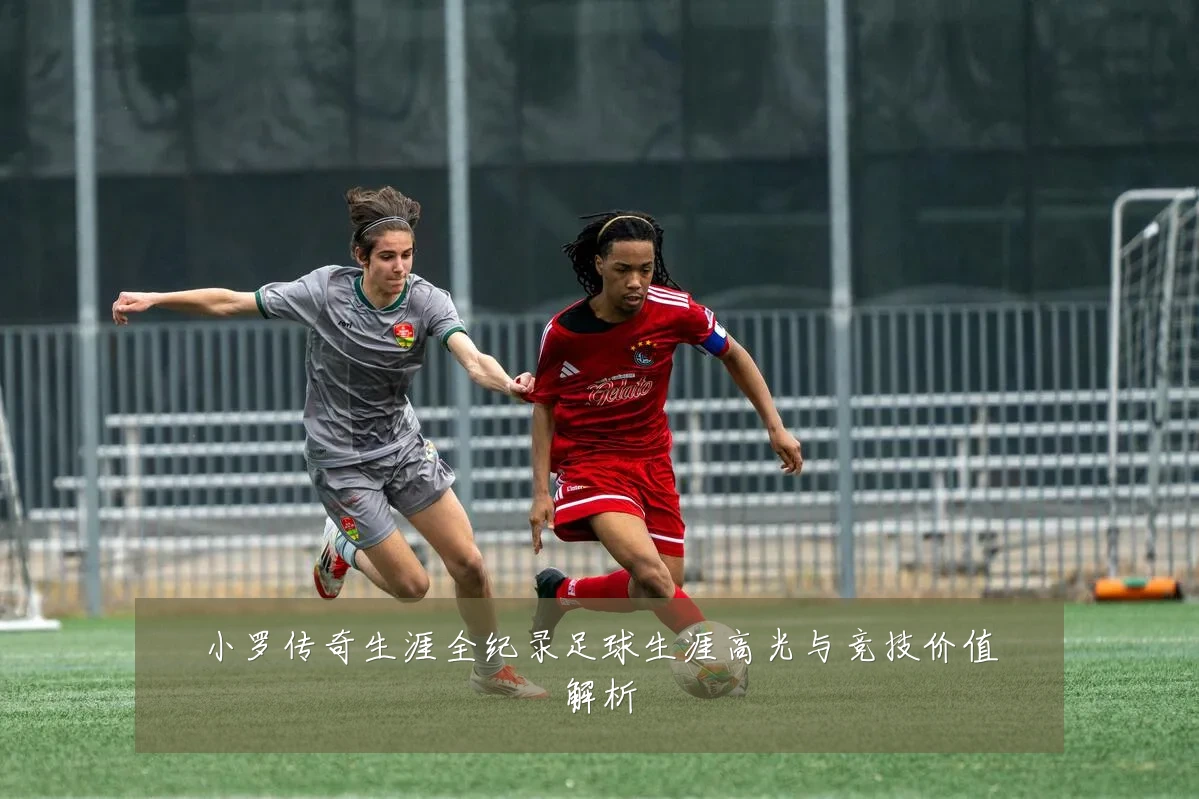 小罗传奇生涯全纪录足球生涯高光与竞技价值解析